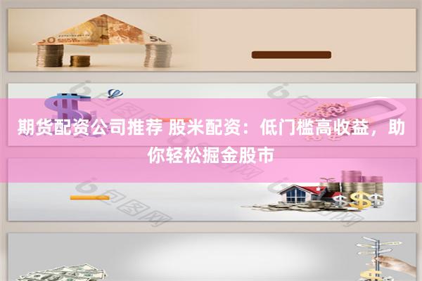 期货配资公司推荐 股米配资：低门槛高收益，助你轻松掘金股市