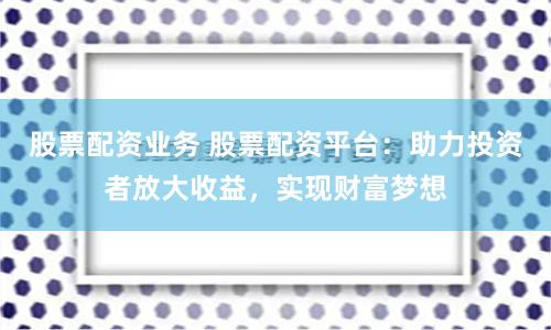 股票配资业务 股票配资平台：助力投资者放大收益，实现财富梦想