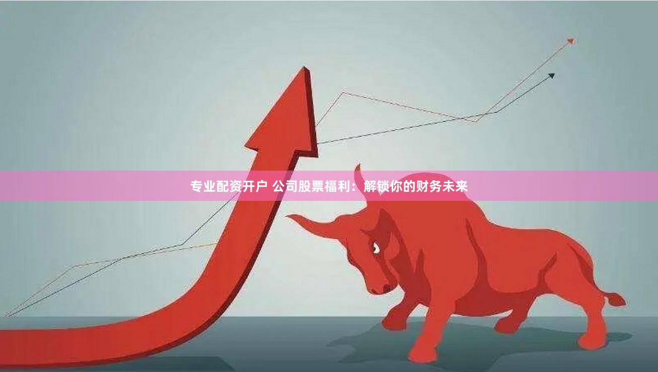 专业配资开户 公司股票福利：解锁你的财务未来