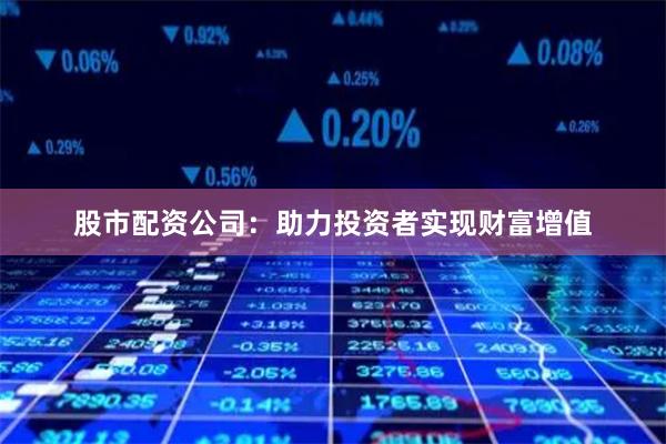 股市配资公司：助力投资者实现财富增值