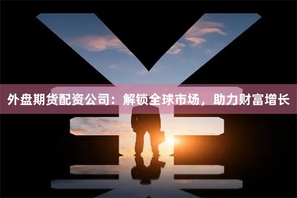 外盘期货配资公司：解锁全球市场，助力财富增长