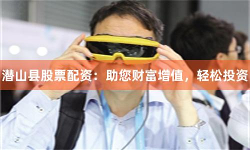 潜山县股票配资：助您财富增值，轻松投资