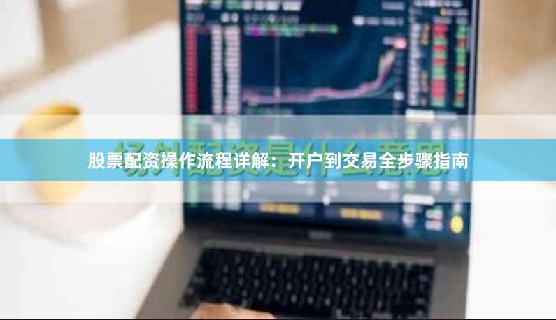 股票配资操作流程详解：开户到交易全步骤指南
