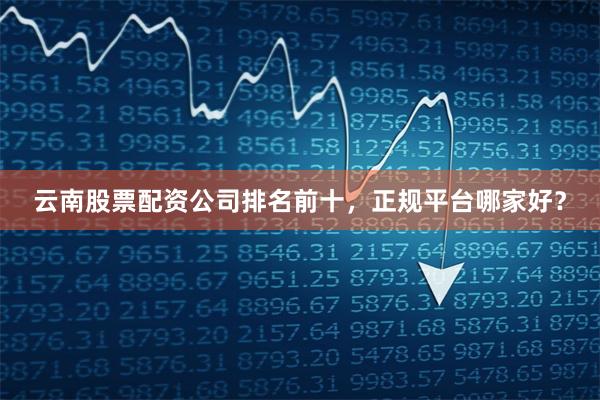 云南股票配资公司排名前十，正规平台哪家好？