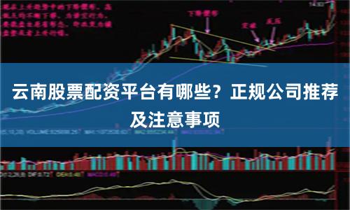云南股票配资平台有哪些？正规公司推荐及注意事项